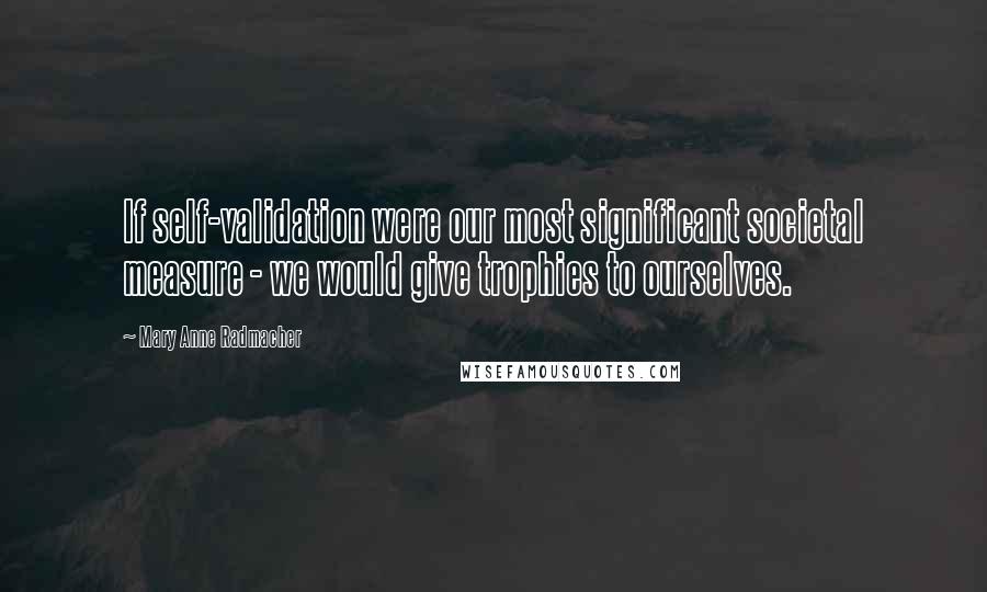 Mary Anne Radmacher Quotes: If self-validation were our most significant societal measure - we would give trophies to ourselves.