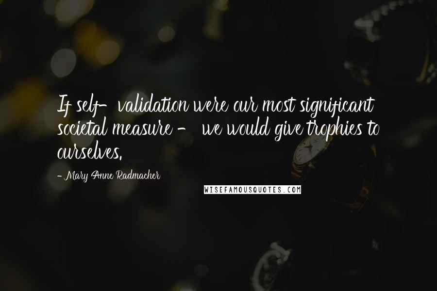 Mary Anne Radmacher Quotes: If self-validation were our most significant societal measure - we would give trophies to ourselves.