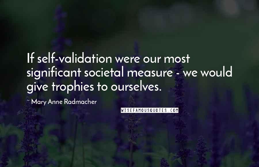 Mary Anne Radmacher Quotes: If self-validation were our most significant societal measure - we would give trophies to ourselves.