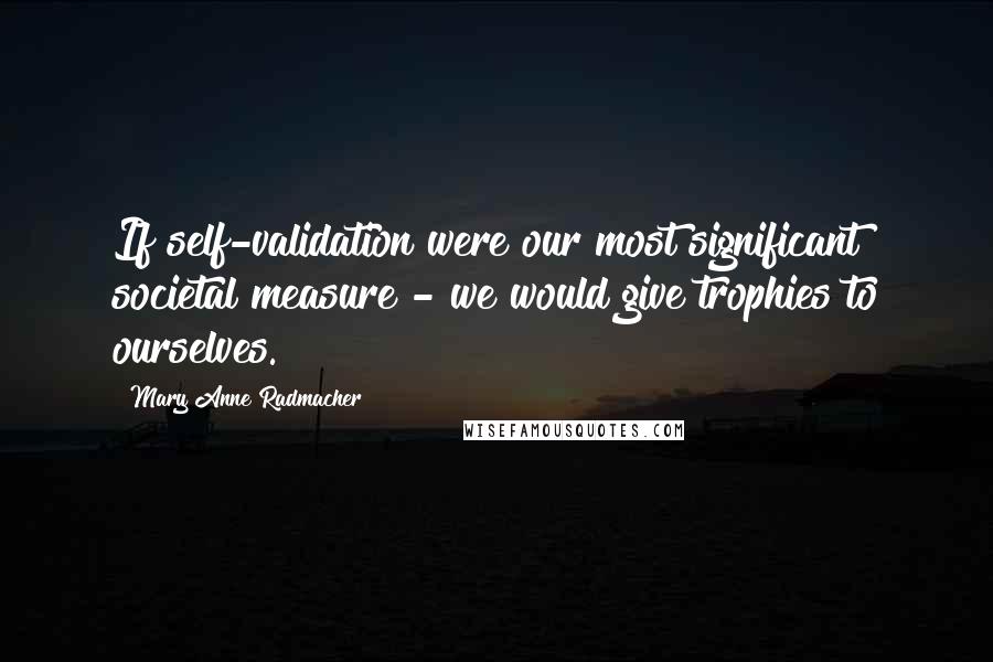 Mary Anne Radmacher Quotes: If self-validation were our most significant societal measure - we would give trophies to ourselves.