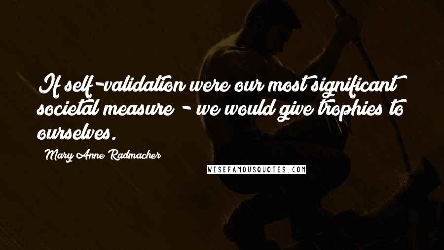 Mary Anne Radmacher Quotes: If self-validation were our most significant societal measure - we would give trophies to ourselves.