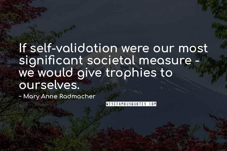 Mary Anne Radmacher Quotes: If self-validation were our most significant societal measure - we would give trophies to ourselves.
