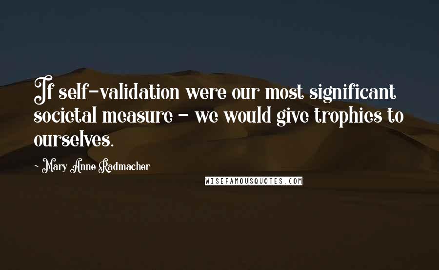 Mary Anne Radmacher Quotes: If self-validation were our most significant societal measure - we would give trophies to ourselves.