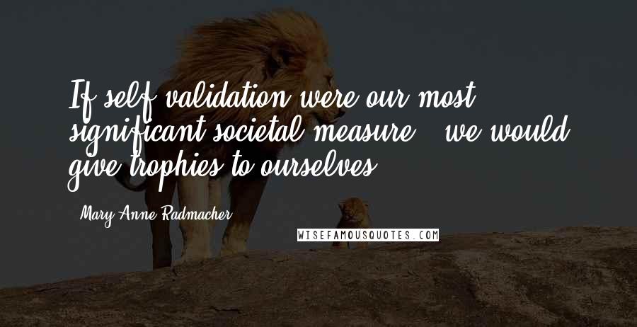 Mary Anne Radmacher Quotes: If self-validation were our most significant societal measure - we would give trophies to ourselves.