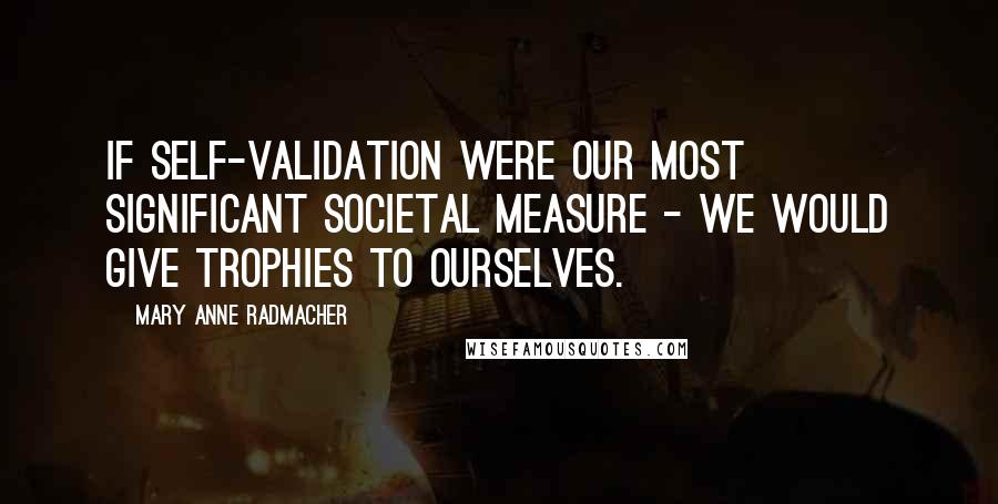 Mary Anne Radmacher Quotes: If self-validation were our most significant societal measure - we would give trophies to ourselves.