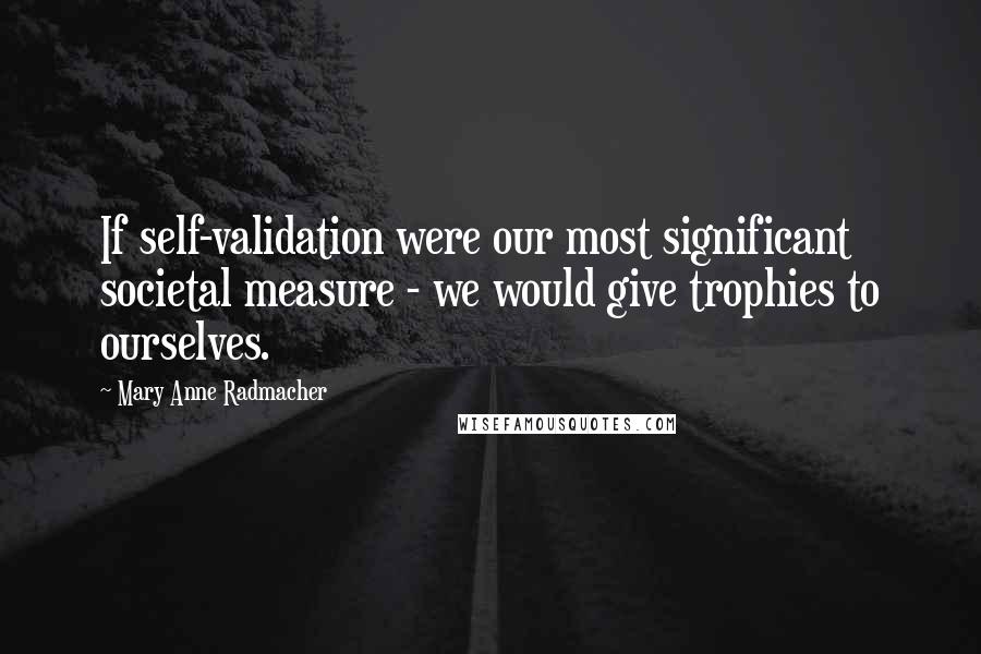 Mary Anne Radmacher Quotes: If self-validation were our most significant societal measure - we would give trophies to ourselves.