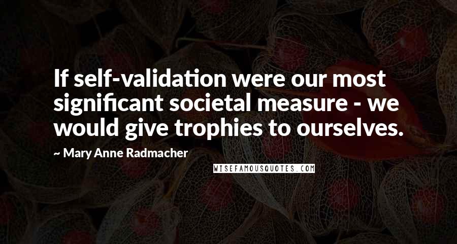 Mary Anne Radmacher Quotes: If self-validation were our most significant societal measure - we would give trophies to ourselves.
