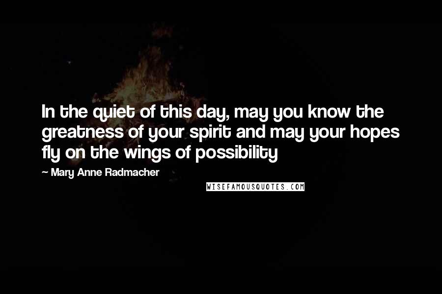 Mary Anne Radmacher Quotes: In the quiet of this day, may you know the greatness of your spirit and may your hopes fly on the wings of possibility