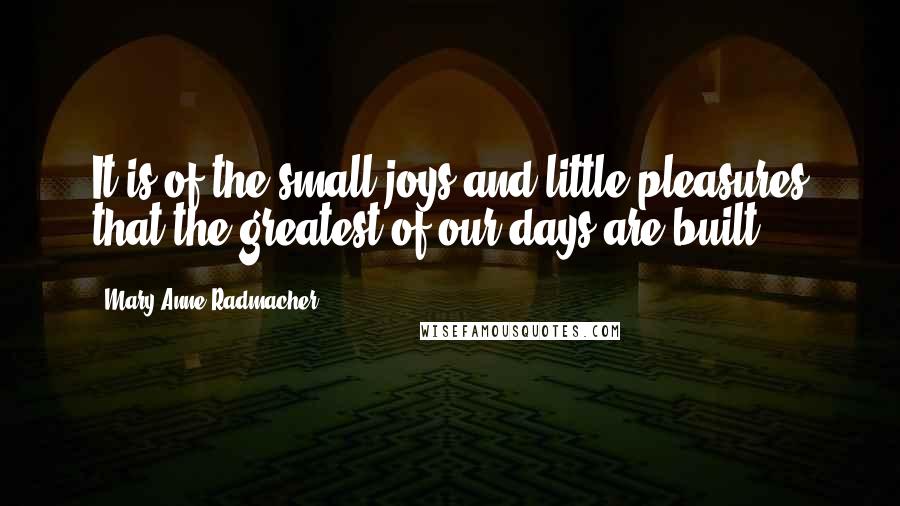 Mary Anne Radmacher Quotes: It is of the small joys and little pleasures that the greatest of our days are built.