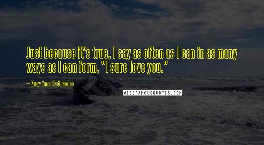 Mary Anne Radmacher Quotes: Just because it's true, I say as often as I can in as many ways as I can form, "I sure love you."