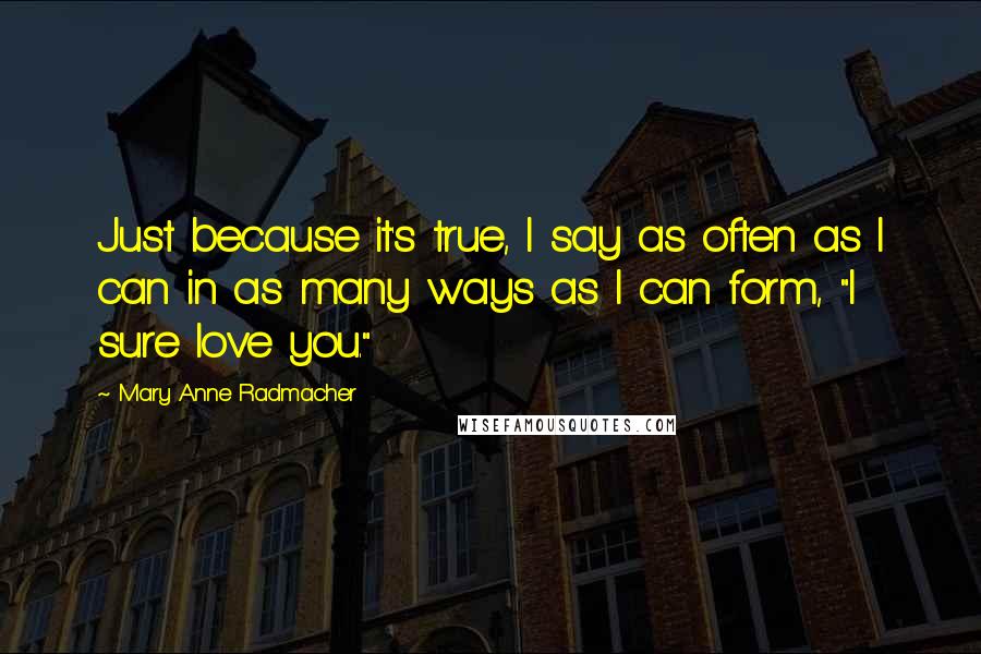 Mary Anne Radmacher Quotes: Just because it's true, I say as often as I can in as many ways as I can form, "I sure love you."