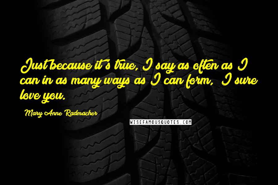 Mary Anne Radmacher Quotes: Just because it's true, I say as often as I can in as many ways as I can form, "I sure love you."