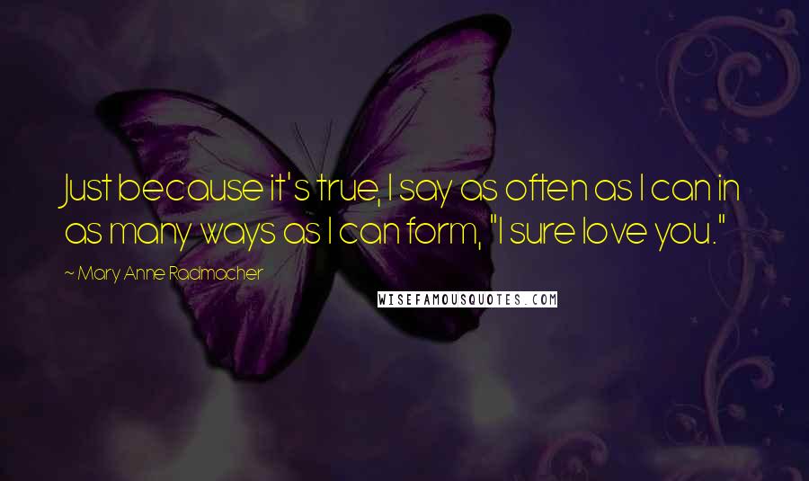 Mary Anne Radmacher Quotes: Just because it's true, I say as often as I can in as many ways as I can form, "I sure love you."