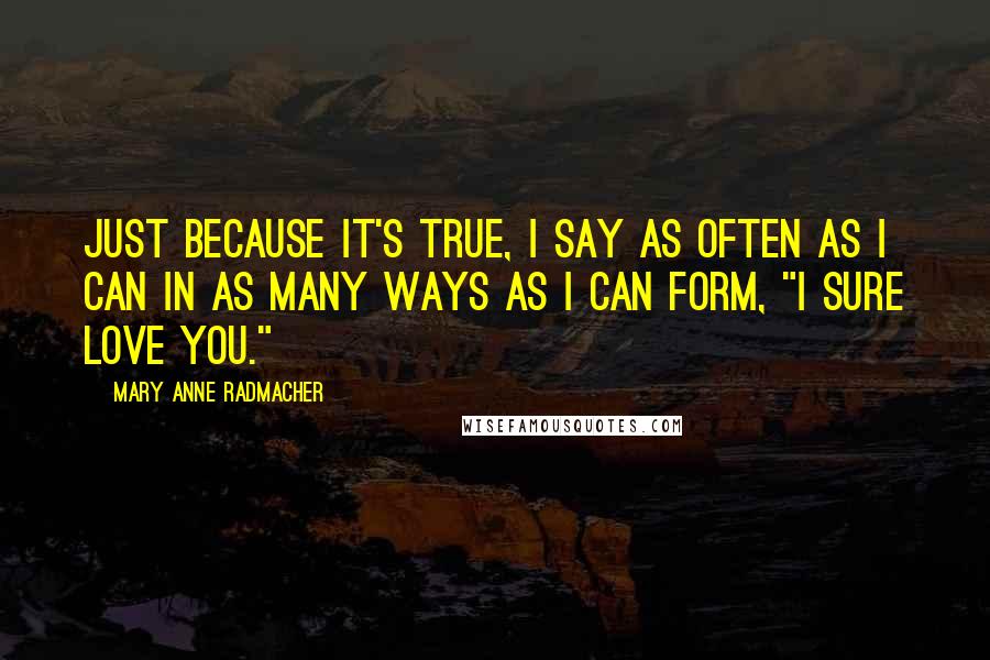 Mary Anne Radmacher Quotes: Just because it's true, I say as often as I can in as many ways as I can form, "I sure love you."