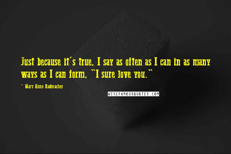 Mary Anne Radmacher Quotes: Just because it's true, I say as often as I can in as many ways as I can form, "I sure love you."