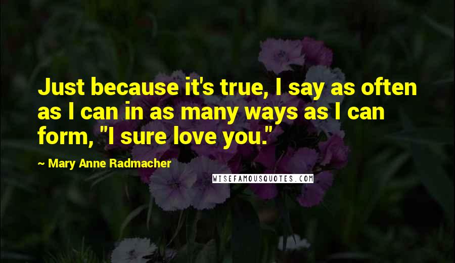 Mary Anne Radmacher Quotes: Just because it's true, I say as often as I can in as many ways as I can form, "I sure love you."