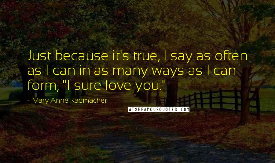 Mary Anne Radmacher Quotes: Just because it's true, I say as often as I can in as many ways as I can form, "I sure love you."
