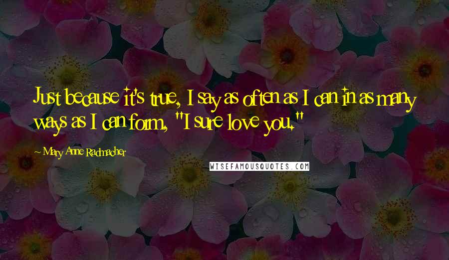 Mary Anne Radmacher Quotes: Just because it's true, I say as often as I can in as many ways as I can form, "I sure love you."
