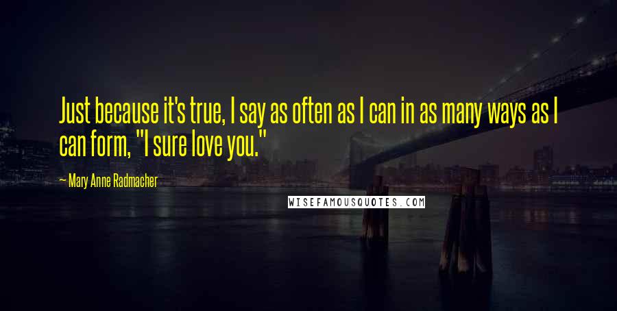 Mary Anne Radmacher Quotes: Just because it's true, I say as often as I can in as many ways as I can form, "I sure love you."