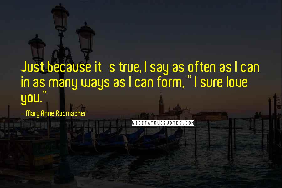 Mary Anne Radmacher Quotes: Just because it's true, I say as often as I can in as many ways as I can form, "I sure love you."