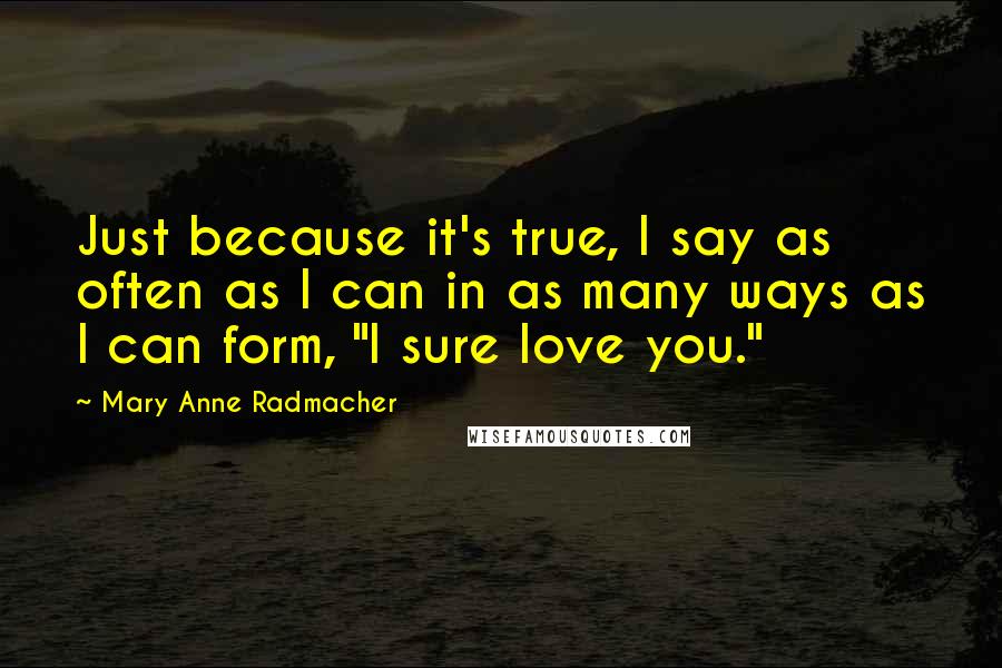 Mary Anne Radmacher Quotes: Just because it's true, I say as often as I can in as many ways as I can form, "I sure love you."