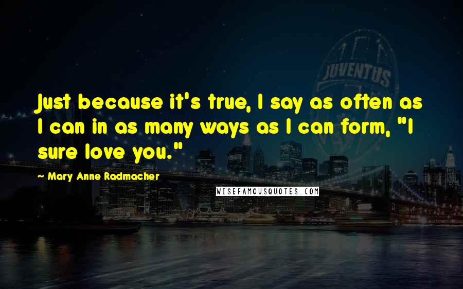 Mary Anne Radmacher Quotes: Just because it's true, I say as often as I can in as many ways as I can form, "I sure love you."