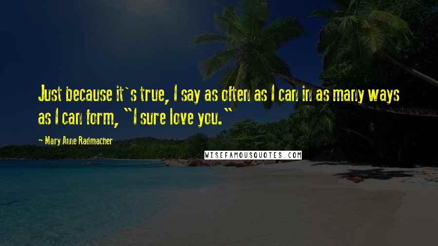 Mary Anne Radmacher Quotes: Just because it's true, I say as often as I can in as many ways as I can form, "I sure love you."