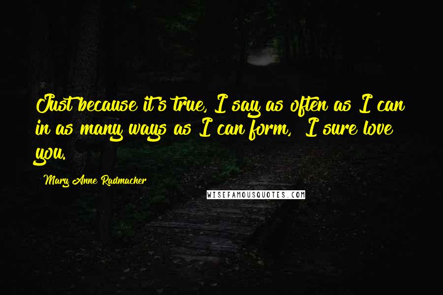 Mary Anne Radmacher Quotes: Just because it's true, I say as often as I can in as many ways as I can form, "I sure love you."