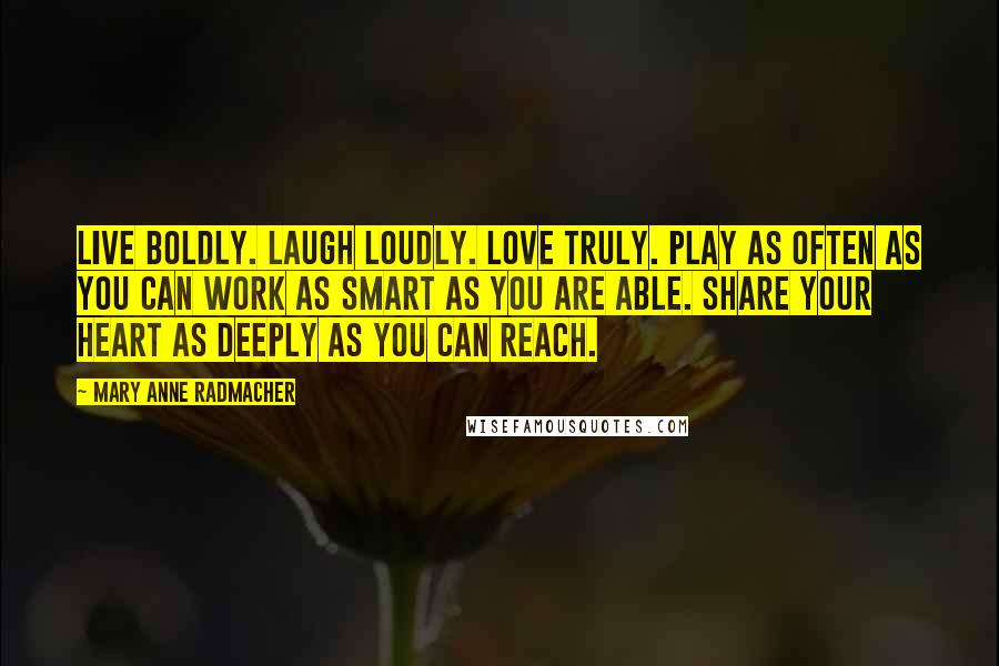 Mary Anne Radmacher Quotes: Live boldly. Laugh Loudly. Love Truly. Play as often as you can Work as smart as you are able. Share your heart as deeply as you can reach.