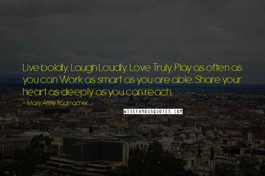 Mary Anne Radmacher Quotes: Live boldly. Laugh Loudly. Love Truly. Play as often as you can Work as smart as you are able. Share your heart as deeply as you can reach.