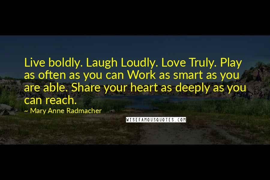 Mary Anne Radmacher Quotes: Live boldly. Laugh Loudly. Love Truly. Play as often as you can Work as smart as you are able. Share your heart as deeply as you can reach.