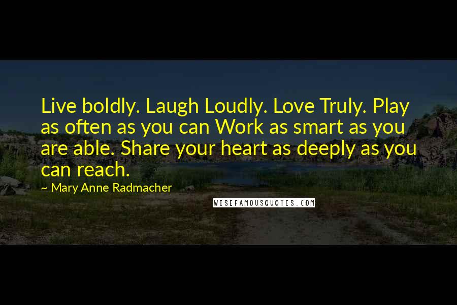 Mary Anne Radmacher Quotes: Live boldly. Laugh Loudly. Love Truly. Play as often as you can Work as smart as you are able. Share your heart as deeply as you can reach.