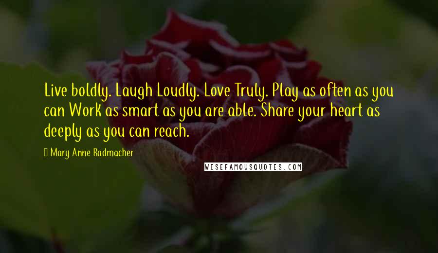 Mary Anne Radmacher Quotes: Live boldly. Laugh Loudly. Love Truly. Play as often as you can Work as smart as you are able. Share your heart as deeply as you can reach.