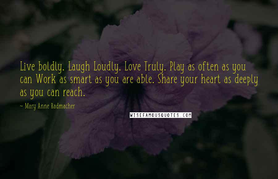 Mary Anne Radmacher Quotes: Live boldly. Laugh Loudly. Love Truly. Play as often as you can Work as smart as you are able. Share your heart as deeply as you can reach.