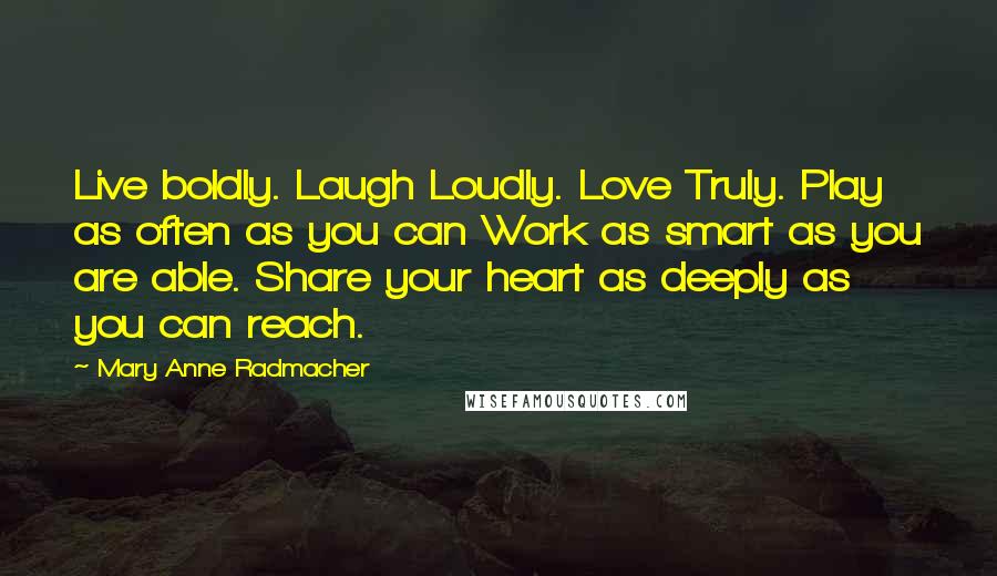 Mary Anne Radmacher Quotes: Live boldly. Laugh Loudly. Love Truly. Play as often as you can Work as smart as you are able. Share your heart as deeply as you can reach.