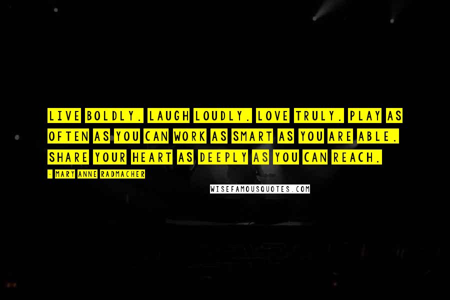 Mary Anne Radmacher Quotes: Live boldly. Laugh Loudly. Love Truly. Play as often as you can Work as smart as you are able. Share your heart as deeply as you can reach.