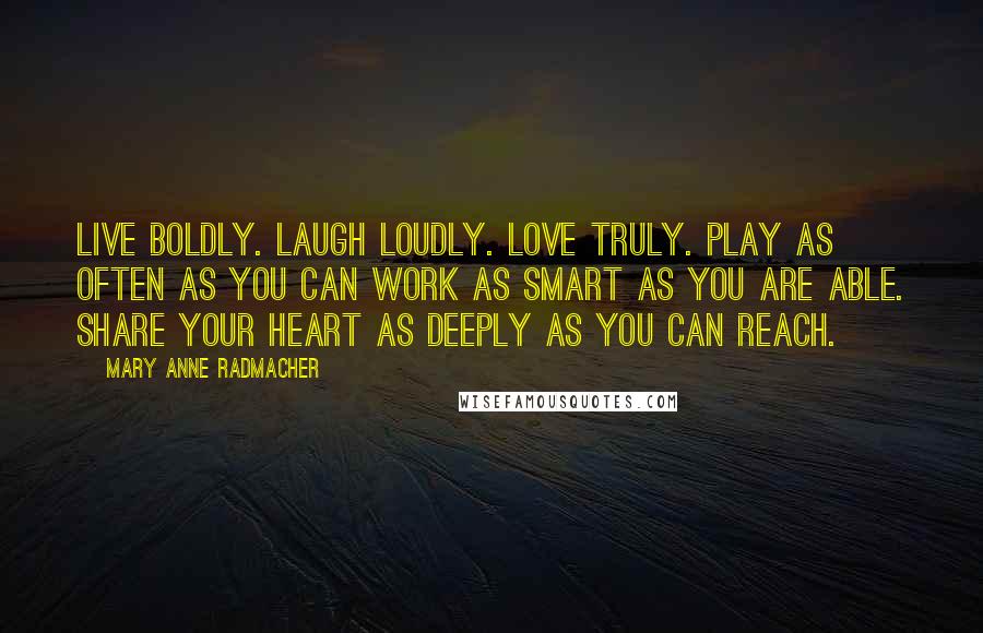 Mary Anne Radmacher Quotes: Live boldly. Laugh Loudly. Love Truly. Play as often as you can Work as smart as you are able. Share your heart as deeply as you can reach.