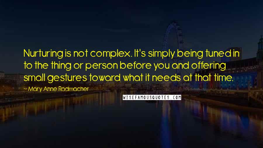 Mary Anne Radmacher Quotes: Nurturing is not complex. It's simply being tuned in to the thing or person before you and offering small gestures toward what it needs at that time.