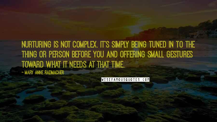 Mary Anne Radmacher Quotes: Nurturing is not complex. It's simply being tuned in to the thing or person before you and offering small gestures toward what it needs at that time.