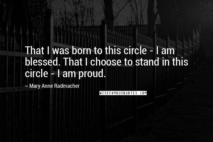 Mary Anne Radmacher Quotes: That I was born to this circle - I am blessed. That I choose to stand in this circle - I am proud.