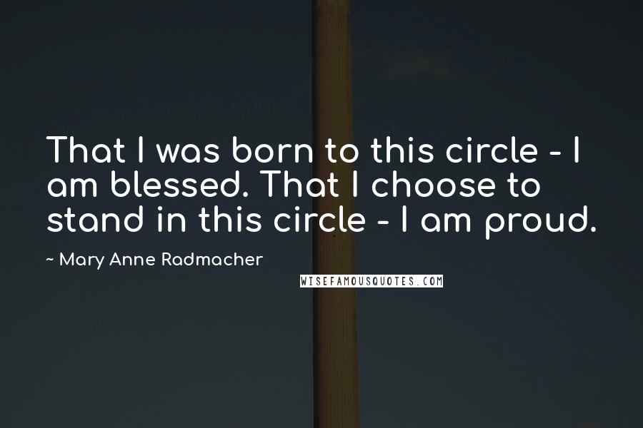 Mary Anne Radmacher Quotes: That I was born to this circle - I am blessed. That I choose to stand in this circle - I am proud.