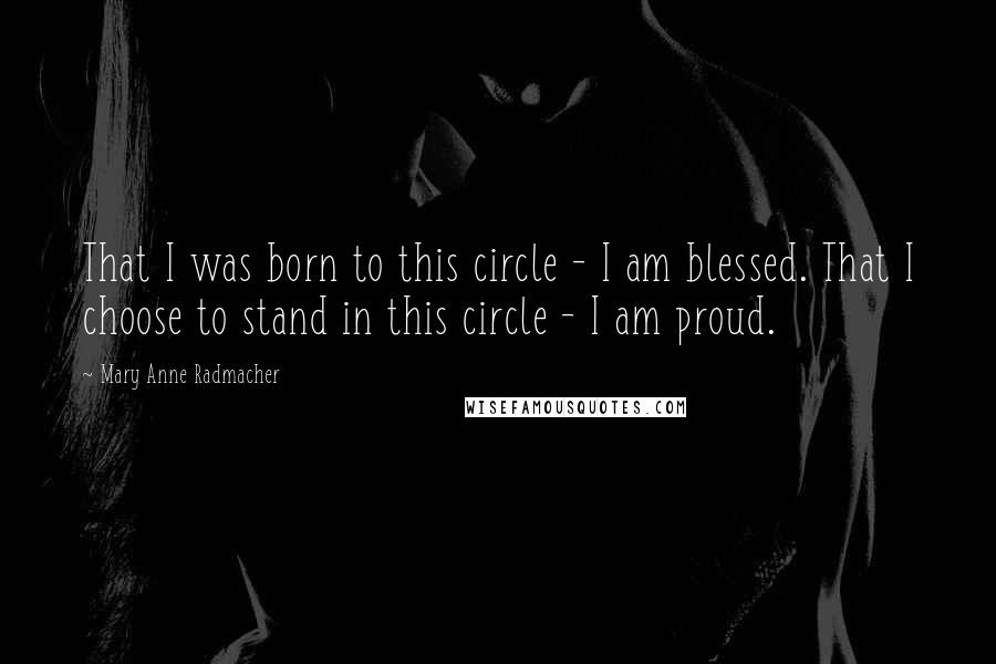 Mary Anne Radmacher Quotes: That I was born to this circle - I am blessed. That I choose to stand in this circle - I am proud.