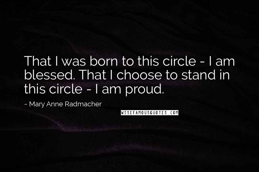 Mary Anne Radmacher Quotes: That I was born to this circle - I am blessed. That I choose to stand in this circle - I am proud.