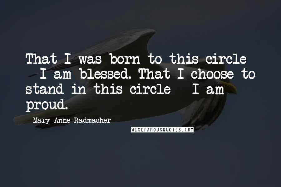 Mary Anne Radmacher Quotes: That I was born to this circle - I am blessed. That I choose to stand in this circle - I am proud.