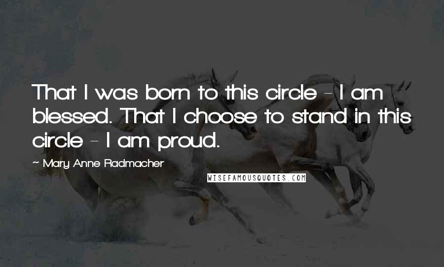 Mary Anne Radmacher Quotes: That I was born to this circle - I am blessed. That I choose to stand in this circle - I am proud.