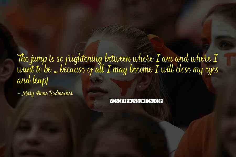 Mary Anne Radmacher Quotes: The jump is so frightening between where I am and where I want to be ... because of all I may become I will close my eyes and leap!