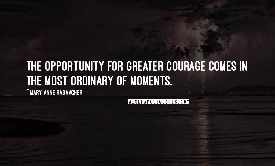 Mary Anne Radmacher Quotes: The opportunity for greater courage comes in the most ordinary of moments.