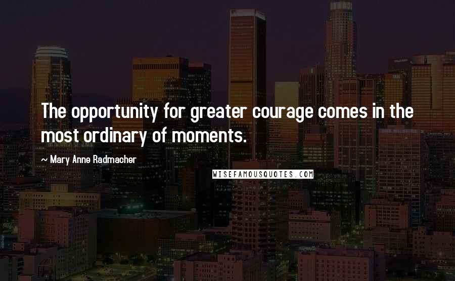 Mary Anne Radmacher Quotes: The opportunity for greater courage comes in the most ordinary of moments.