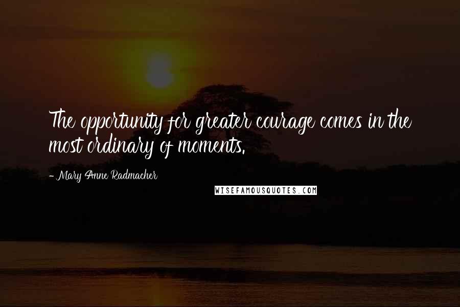 Mary Anne Radmacher Quotes: The opportunity for greater courage comes in the most ordinary of moments.