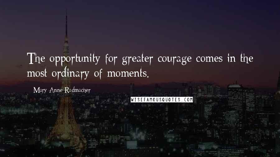 Mary Anne Radmacher Quotes: The opportunity for greater courage comes in the most ordinary of moments.
